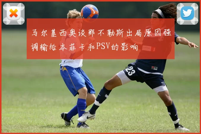 马尔基西奥谈那不勒斯出局原因强调输给本菲卡和PSV的影响