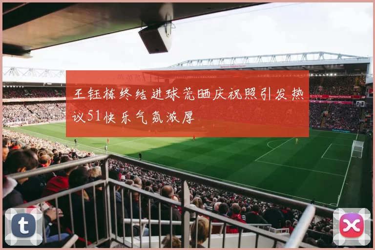 王钰栋终结进球荒晒庆祝照引发热议51快乐气氛浓厚