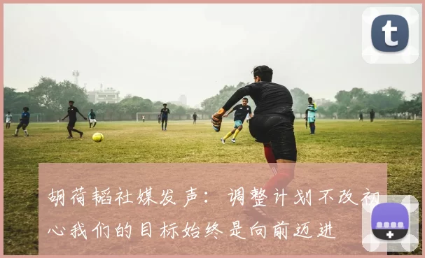 胡荷韬社媒发声：调整计划不改初心我们的目标始终是向前迈进