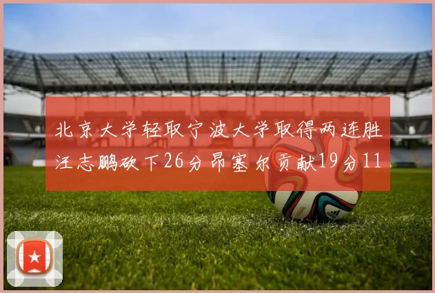 北京大学轻取宁波大学取得两连胜汪志鹏砍下26分昂塞尔贡献19分11篮板5助攻