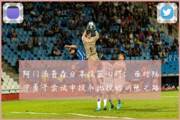 阿门汤普森分享投篮心得：面对防守勇于尝试中投和抛投的训练之路