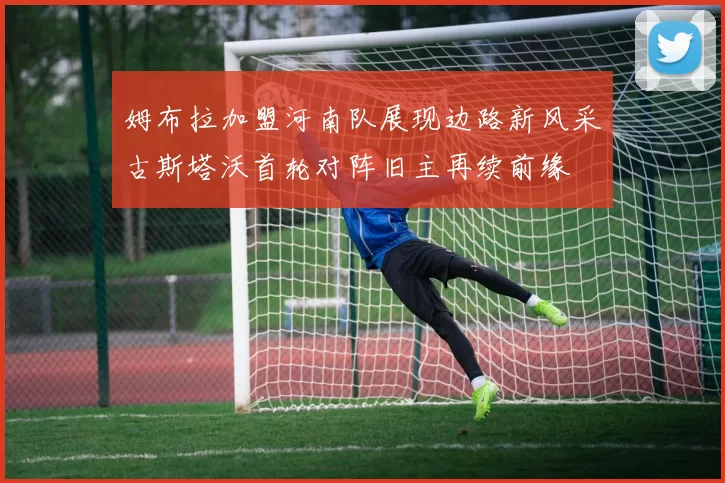 姆布拉加盟河南队展现边路新风采古斯塔沃首轮对阵旧主再续前缘