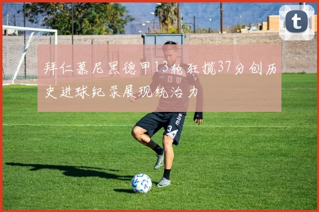 拜仁慕尼黑德甲13轮狂揽37分创历史进球纪录展现统治力