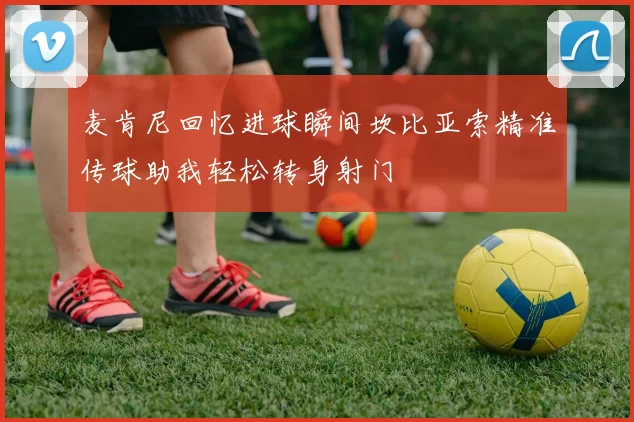 麦肯尼回忆进球瞬间坎比亚索精准传球助我轻松转身射门