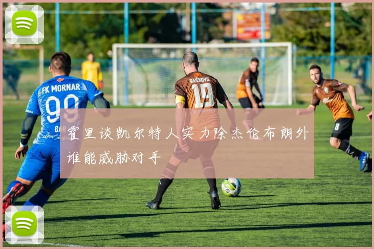 霍里谈凯尔特人实力除杰伦布朗外谁能威胁对手